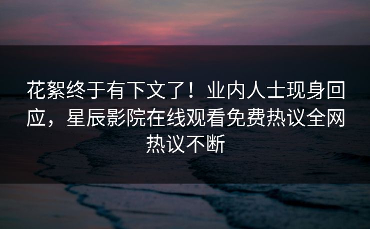 花絮终于有下文了！业内人士现身回应，星辰影院在线观看免费热议全网热议不断