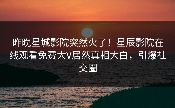 昨晚星城影院突然火了！星辰影院在线观看免费大V居然真相大白，引爆社交圈