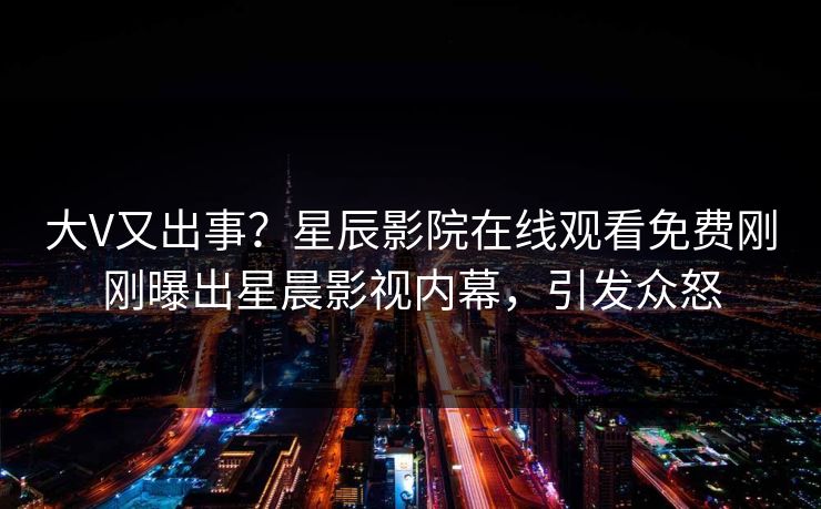 大V又出事？星辰影院在线观看免费刚刚曝出星晨影视内幕，引发众怒