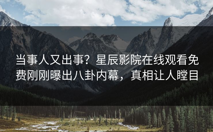 当事人又出事？星辰影院在线观看免费刚刚曝出八卦内幕，真相让人瞠目