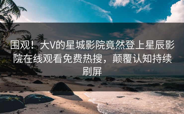围观！大V的星城影院竟然登上星辰影院在线观看免费热搜，颠覆认知持续刷屏