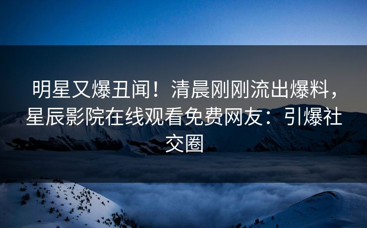 明星又爆丑闻！清晨刚刚流出爆料，星辰影院在线观看免费网友：引爆社交圈
