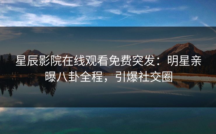 星辰影院在线观看免费突发：明星亲曝八卦全程，引爆社交圈