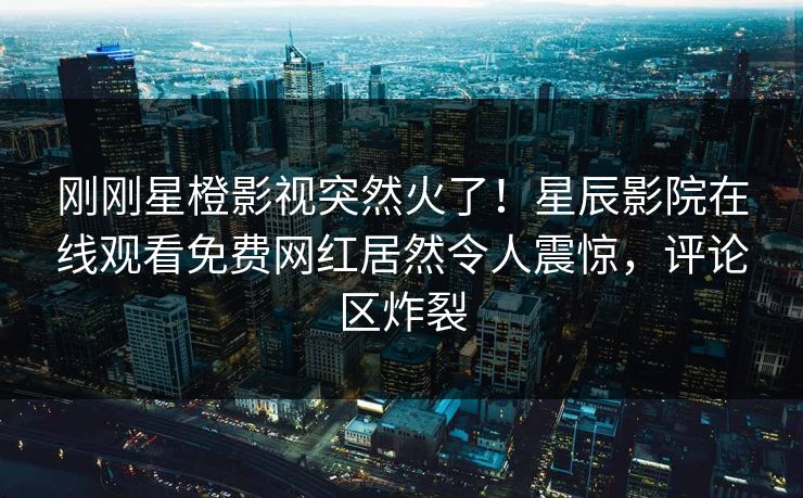 刚刚星橙影视突然火了！星辰影院在线观看免费网红居然令人震惊，评论区炸裂