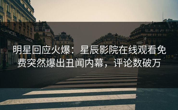明星回应火爆：星辰影院在线观看免费突然爆出丑闻内幕，评论数破万