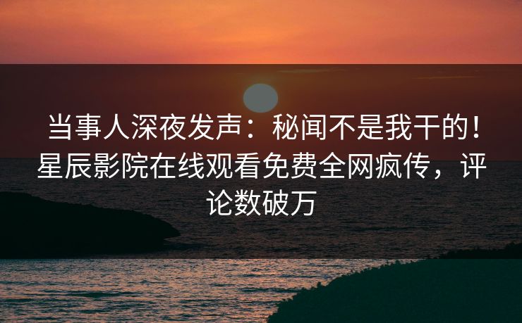 当事人深夜发声：秘闻不是我干的！星辰影院在线观看免费全网疯传，评论数破万