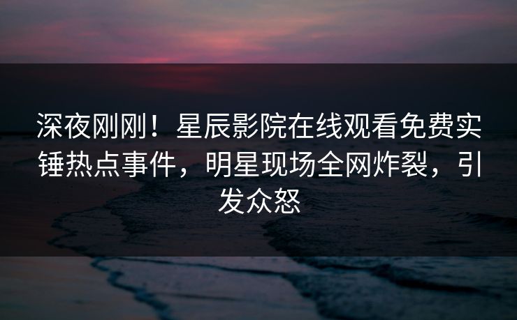 深夜刚刚！星辰影院在线观看免费实锤热点事件，明星现场全网炸裂，引发众怒