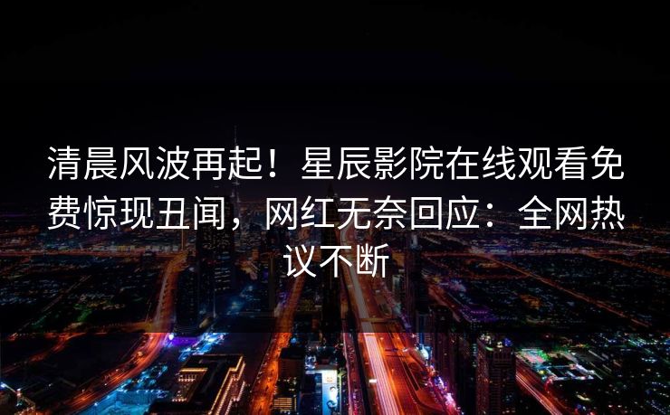 清晨风波再起！星辰影院在线观看免费惊现丑闻，网红无奈回应：全网热议不断
