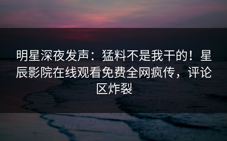 明星深夜发声：猛料不是我干的！星辰影院在线观看免费全网疯传，评论区炸裂