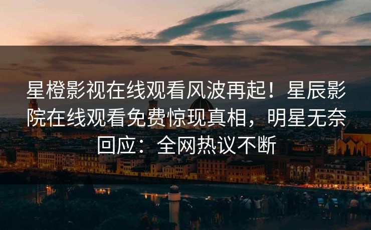 星橙影视在线观看风波再起！星辰影院在线观看免费惊现真相，明星无奈回应：全网热议不断