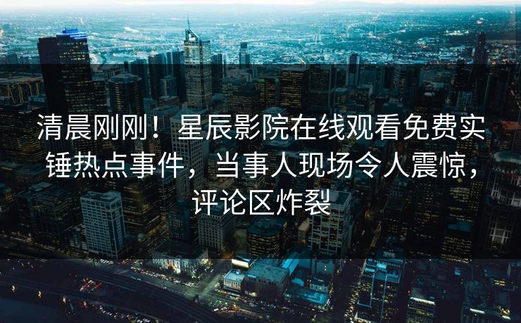 清晨刚刚！星辰影院在线观看免费实锤热点事件，当事人现场令人震惊，评论区炸裂