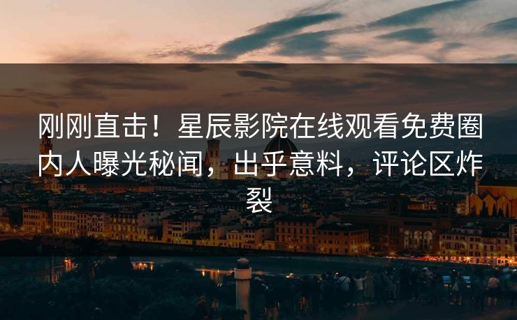 刚刚直击！星辰影院在线观看免费圈内人曝光秘闻，出乎意料，评论区炸裂