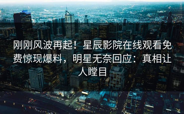 刚刚风波再起！星辰影院在线观看免费惊现爆料，明星无奈回应：真相让人瞠目
