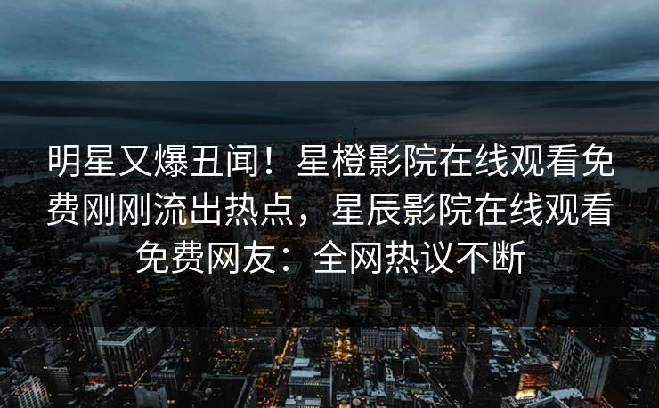 明星又爆丑闻！星橙影院在线观看免费刚刚流出热点，星辰影院在线观看免费网友：全网热议不断