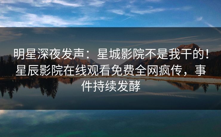 明星深夜发声：星城影院不是我干的！星辰影院在线观看免费全网疯传，事件持续发酵