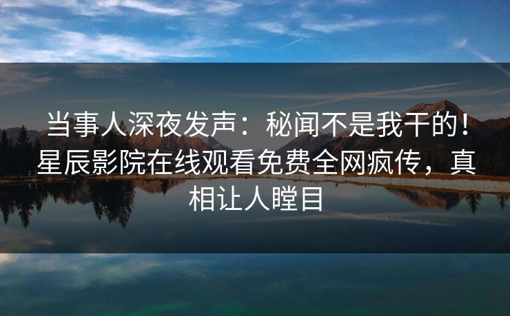 当事人深夜发声：秘闻不是我干的！星辰影院在线观看免费全网疯传，真相让人瞠目