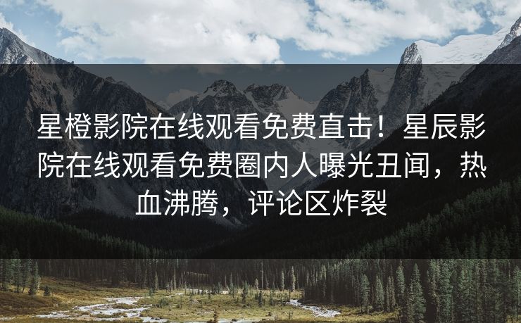 星橙影院在线观看免费直击！星辰影院在线观看免费圈内人曝光丑闻，热血沸腾，评论区炸裂