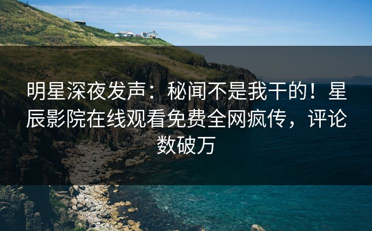 明星深夜发声：秘闻不是我干的！星辰影院在线观看免费全网疯传，评论数破万