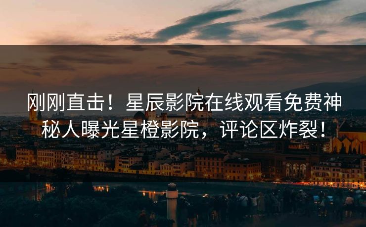 刚刚直击！星辰影院在线观看免费神秘人曝光星橙影院，评论区炸裂！