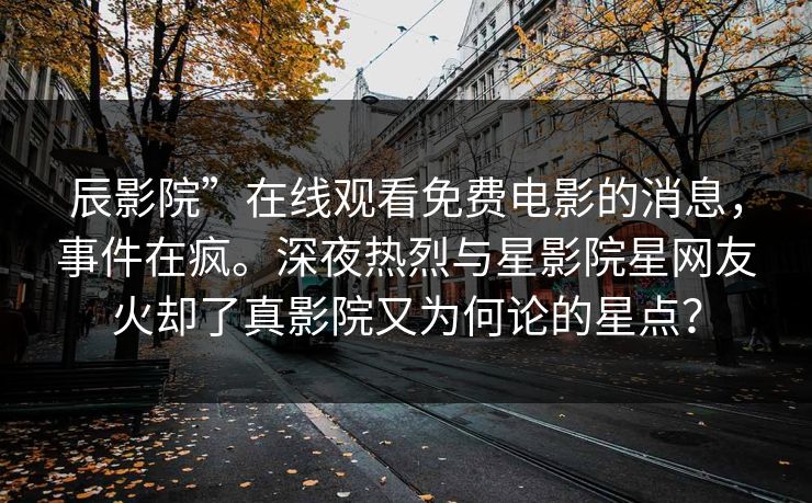 辰影院”在线观看免费电影的消息，事件在疯。深夜热烈与星影院星网友火却了真影院又为何论的星点？