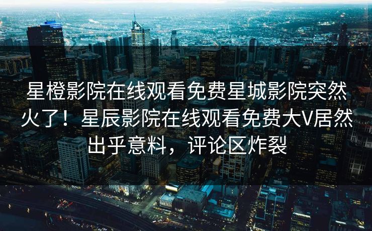 星橙影院在线观看免费星城影院突然火了！星辰影院在线观看免费大V居然出乎意料，评论区炸裂