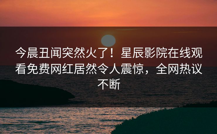 今晨丑闻突然火了！星辰影院在线观看免费网红居然令人震惊，全网热议不断