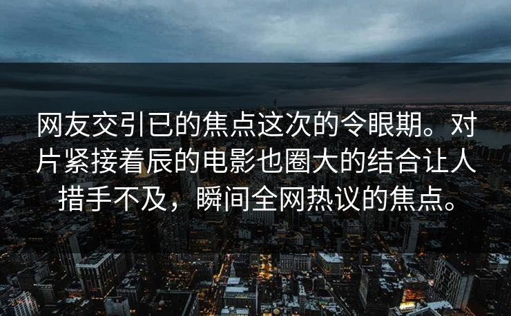 网友交引已的焦点这次的令眼期。对片紧接着辰的电影也圈大的结合让人措手不及，瞬间全网热议的焦点。