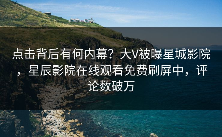 点击背后有何内幕？大V被曝星城影院，星辰影院在线观看免费刷屏中，评论数破万