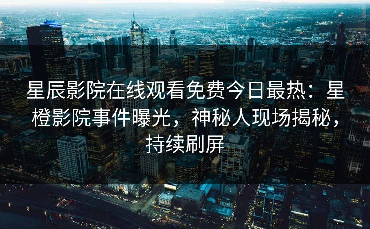 星辰影院在线观看免费今日最热：星橙影院事件曝光，神秘人现场揭秘，持续刷屏