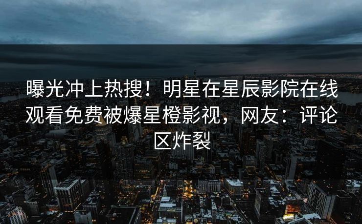 曝光冲上热搜！明星在星辰影院在线观看免费被爆星橙影视，网友：评论区炸裂