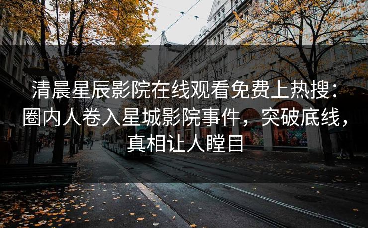 清晨星辰影院在线观看免费上热搜：圈内人卷入星城影院事件，突破底线，真相让人瞠目