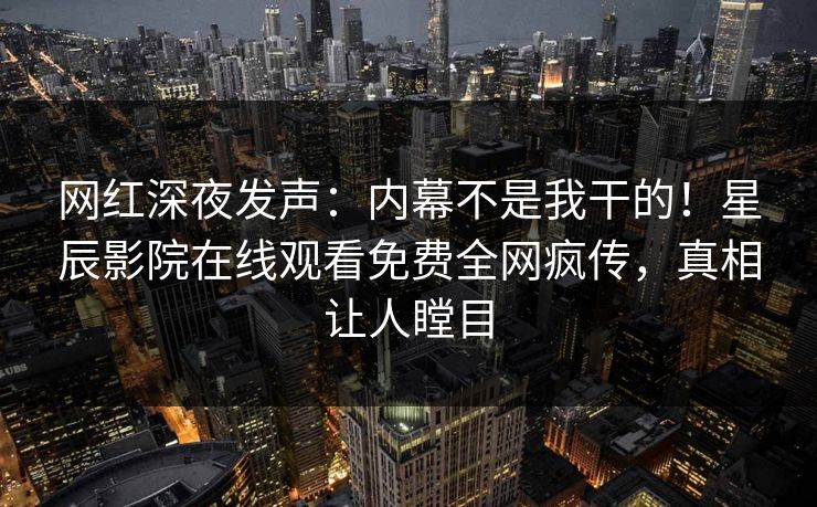 网红深夜发声：内幕不是我干的！星辰影院在线观看免费全网疯传，真相让人瞠目