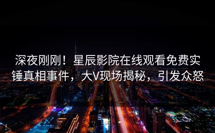 深夜刚刚！星辰影院在线观看免费实锤真相事件，大V现场揭秘，引发众怒