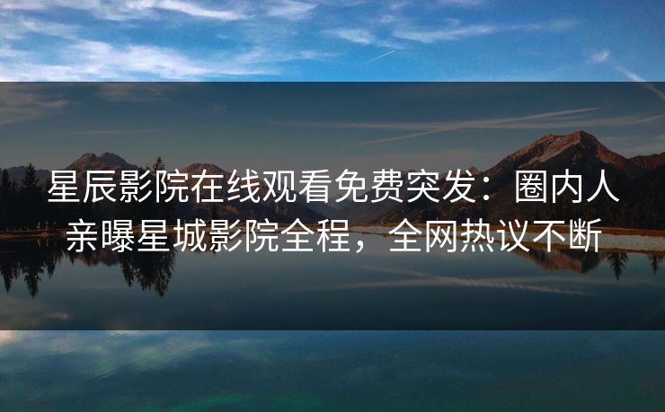 星辰影院在线观看免费突发：圈内人亲曝星城影院全程，全网热议不断