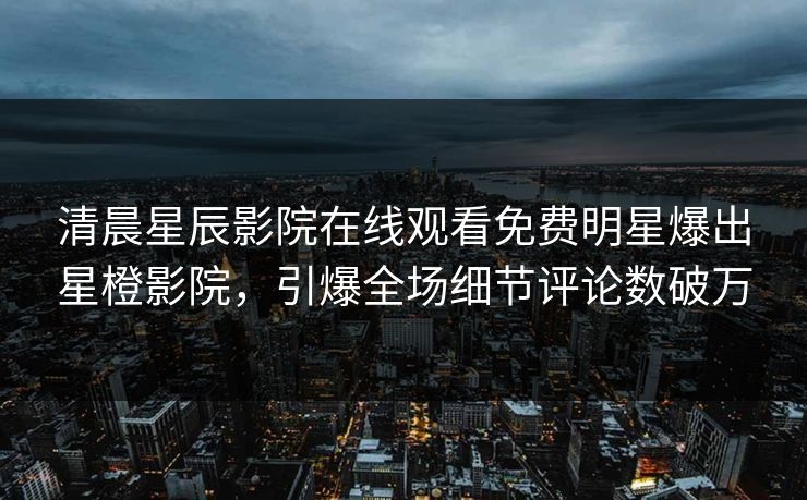清晨星辰影院在线观看免费明星爆出星橙影院，引爆全场细节评论数破万
