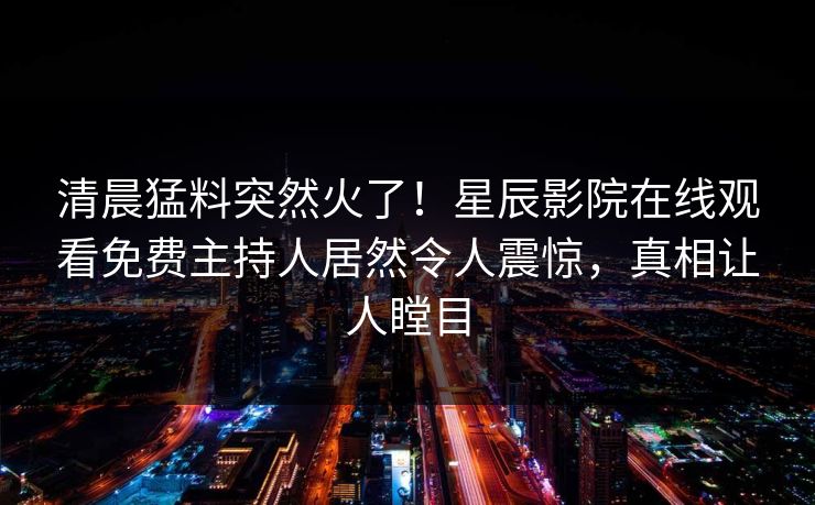 清晨猛料突然火了！星辰影院在线观看免费主持人居然令人震惊，真相让人瞠目