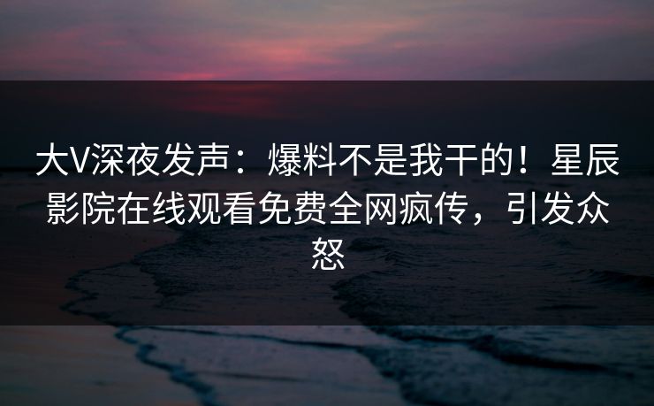 大V深夜发声：爆料不是我干的！星辰影院在线观看免费全网疯传，引发众怒