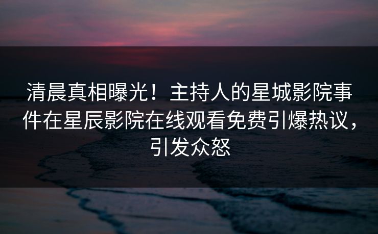清晨真相曝光！主持人的星城影院事件在星辰影院在线观看免费引爆热议，引发众怒