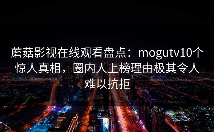 蘑菇影视在线观看盘点：mogutv10个惊人真相，圈内人上榜理由极其令人难以抗拒