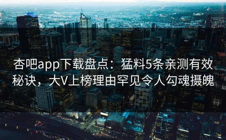 杏吧app下载盘点：猛料5条亲测有效秘诀，大V上榜理由罕见令人勾魂摄魄