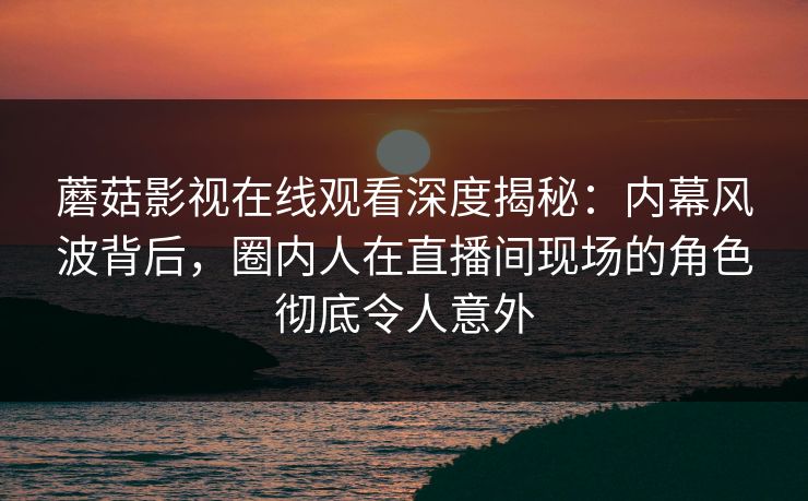 蘑菇影视在线观看深度揭秘：内幕风波背后，圈内人在直播间现场的角色彻底令人意外
