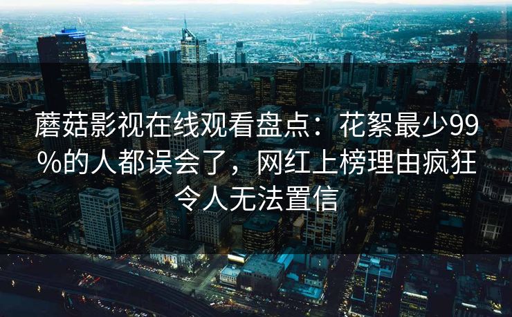 蘑菇影视在线观看盘点：花絮最少99%的人都误会了，网红上榜理由疯狂令人无法置信