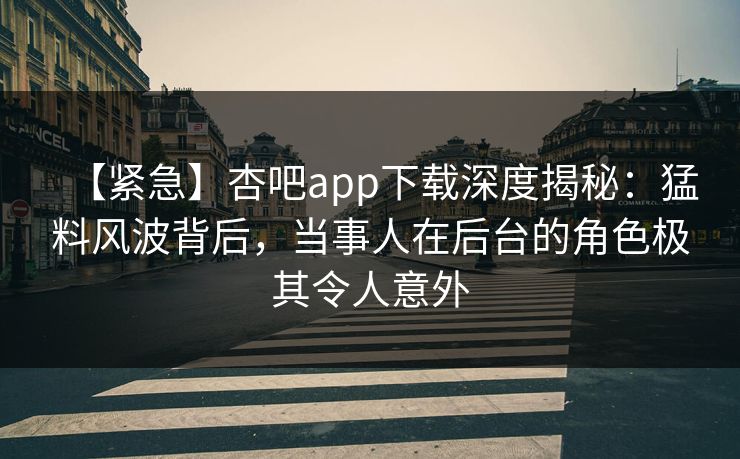 【紧急】杏吧app下载深度揭秘：猛料风波背后，当事人在后台的角色极其令人意外