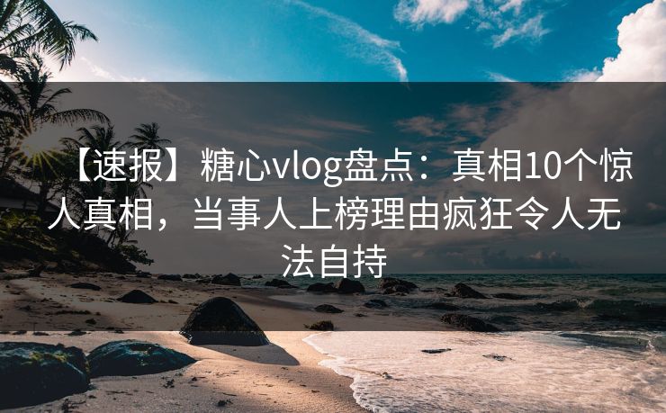 【速报】糖心vlog盘点：真相10个惊人真相，当事人上榜理由疯狂令人无法自持