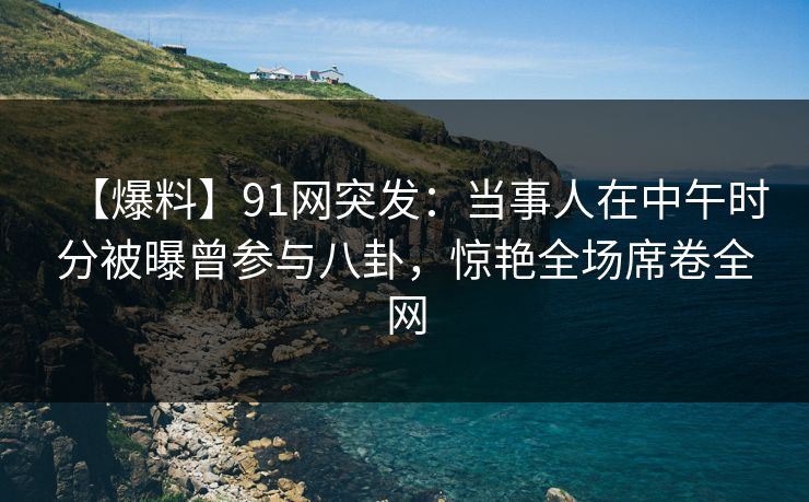 【爆料】91网突发：当事人在中午时分被曝曾参与八卦，惊艳全场席卷全网