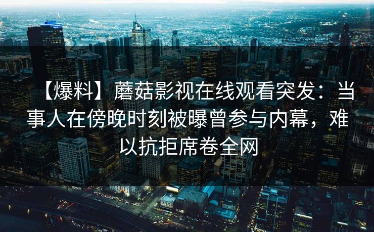 【爆料】蘑菇影视在线观看突发：当事人在傍晚时刻被曝曾参与内幕，难以抗拒席卷全网