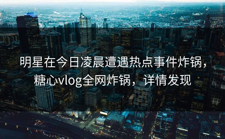 明星在今日凌晨遭遇热点事件炸锅，糖心vlog全网炸锅，详情发现