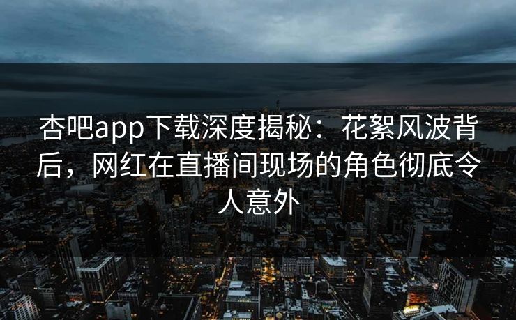 杏吧app下载深度揭秘：花絮风波背后，网红在直播间现场的角色彻底令人意外