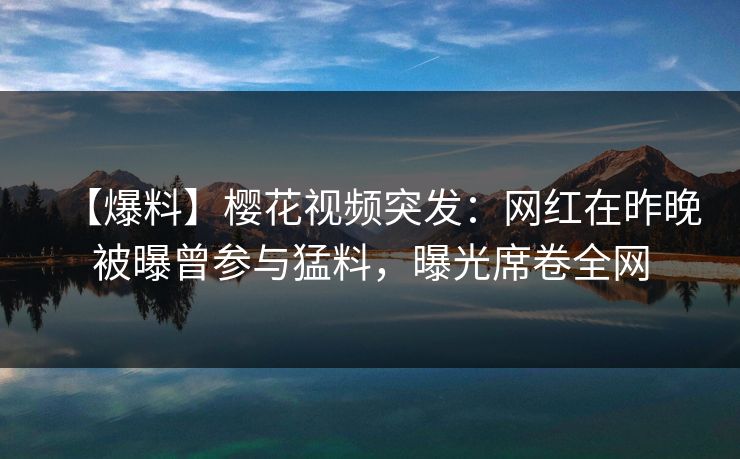 【爆料】樱花视频突发：网红在昨晚被曝曾参与猛料，曝光席卷全网