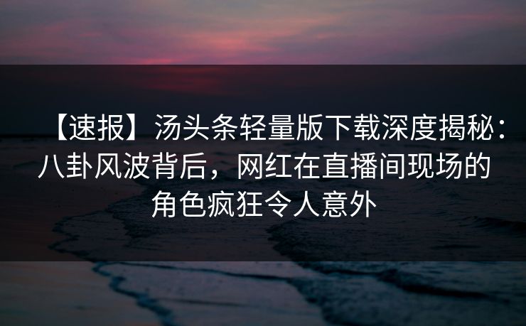 【速报】汤头条轻量版下载深度揭秘：八卦风波背后，网红在直播间现场的角色疯狂令人意外